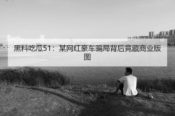 黑料吃瓜51：某网红豪车骗局背后竟藏商业版图